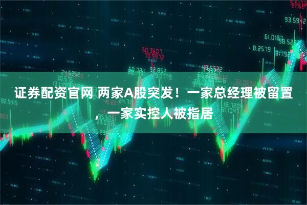 证券配资官网 两家A股突发！一家总经理被留置，一家实控人被指居