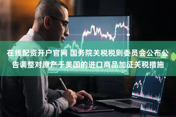 在线配资开户官网 国务院关税税则委员会公布公告调整对原产于美国的进口商品加征关税措施