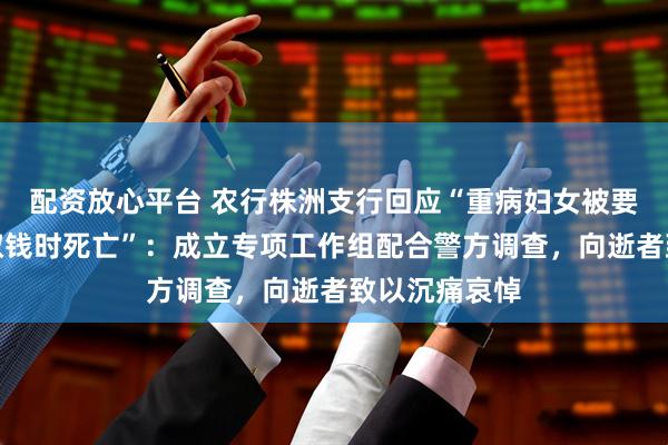 配资放心平台 农行株洲支行回应“重病妇女被要求本人到场取钱时死亡”：成立专项工作组配合警方调查，向逝者致以沉痛哀悼