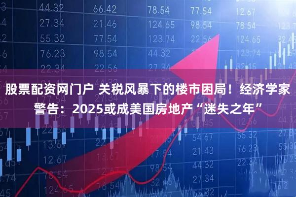 股票配资网门户 关税风暴下的楼市困局！经济学家警告：2025或成美国房地产“迷失之年”
