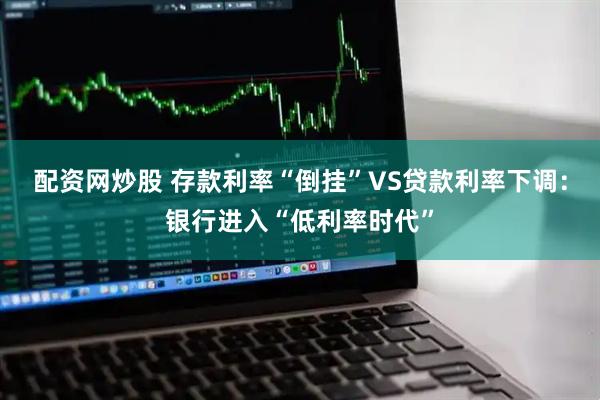 配资网炒股 存款利率“倒挂”VS贷款利率下调：银行进入“低利率时代”