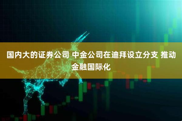 国内大的证券公司 中金公司在迪拜设立分支 推动金融国际化