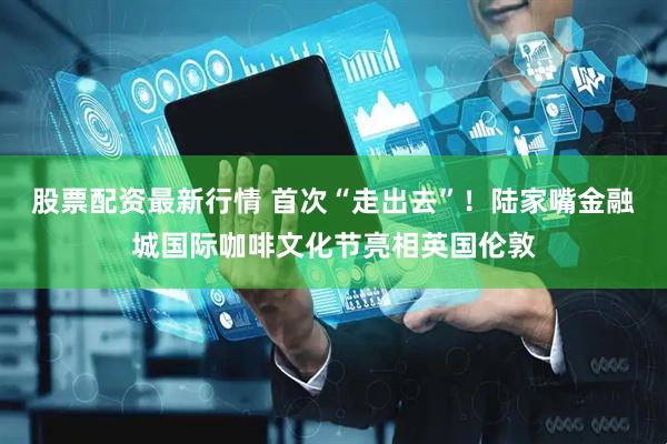 股票配资最新行情 首次“走出去”！陆家嘴金融城国际咖啡文化节亮相英国伦敦