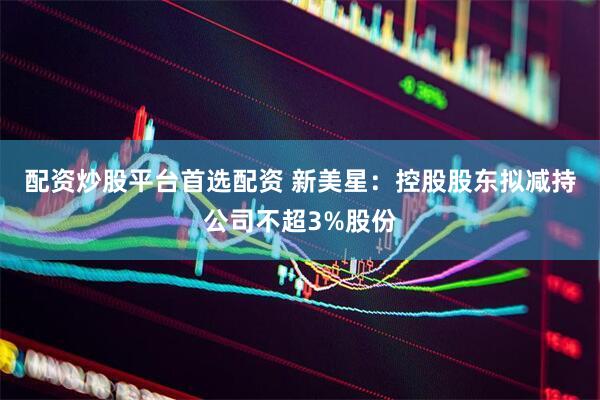 配资炒股平台首选配资 新美星：控股股东拟减持公司不超3%股份
