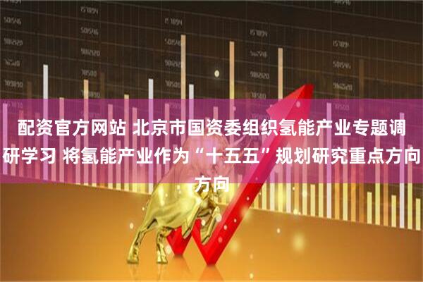 配资官方网站 北京市国资委组织氢能产业专题调研学习 将氢能产业作为“十五五”规划研究重点方向