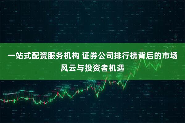 一站式配资服务机构 证券公司排行榜背后的市场风云与投资者机遇