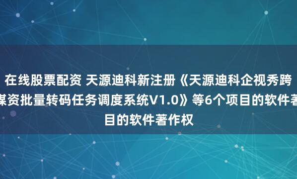 在线股票配资 天源迪科新注册《天源迪科企视秀跨平台媒资批量转码任务调度系统V1.0》等6个项目的软件著作权