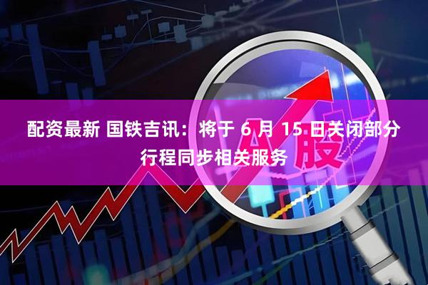 配资最新 国铁吉讯：将于 6 月 15 日关闭部分行程同步相关服务