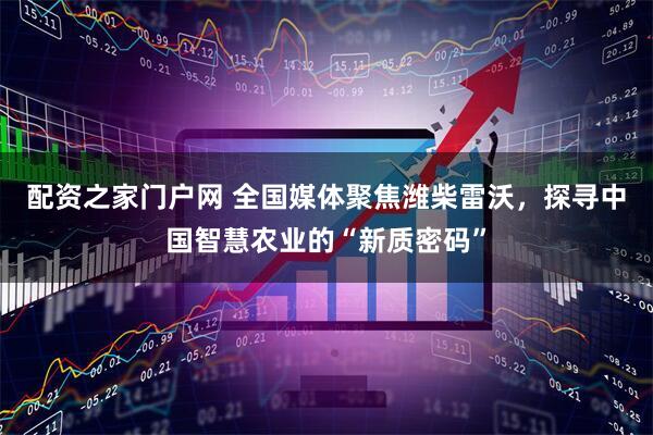 配资之家门户网 全国媒体聚焦潍柴雷沃，探寻中国智慧农业的“新质密码”