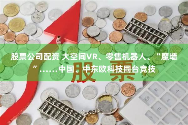 股票公司配资 大空间VR、零售机器人、“魔墙”……中国、中东欧科技同台竞技
