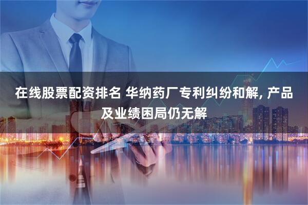 在线股票配资排名 华纳药厂专利纠纷和解, 产品及业绩困局仍无解
