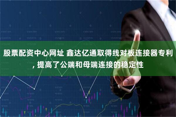 股票配资中心网址 鑫达亿通取得线对板连接器专利, 提高了公端和母端连接的稳定性