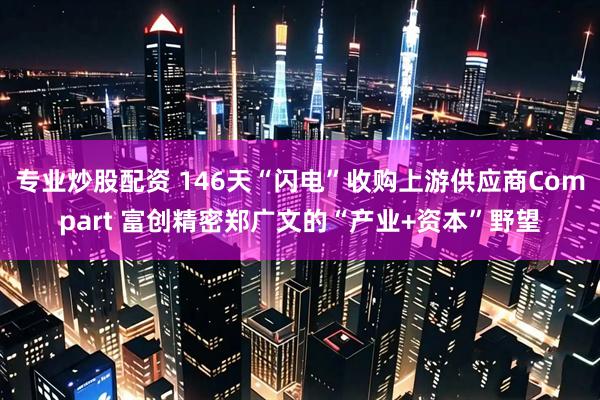 专业炒股配资 146天“闪电”收购上游供应商Compart 富创精密郑广文的“产业+资本”野望