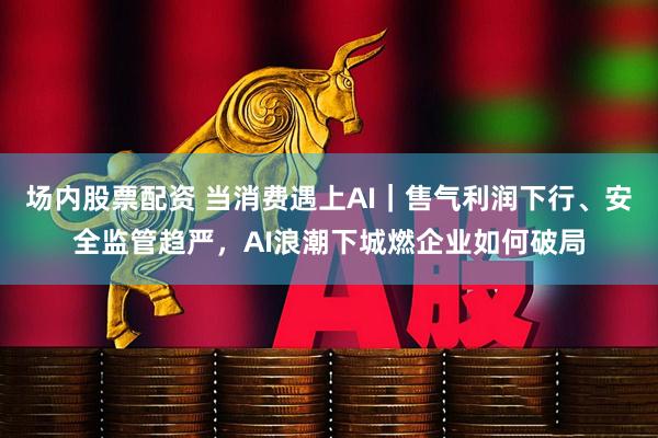 场内股票配资 当消费遇上AI｜售气利润下行、安全监管趋严，AI浪潮下城燃企业如何破局