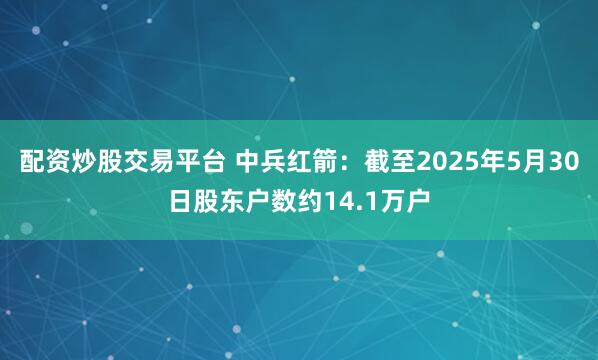配资炒股交易平台 中兵红箭：截至2025年5月30日股东户数约14.1万户