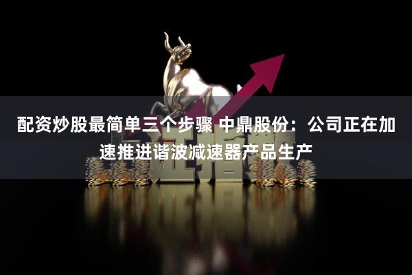 配资炒股最简单三个步骤 中鼎股份：公司正在加速推进谐波减速器产品生产