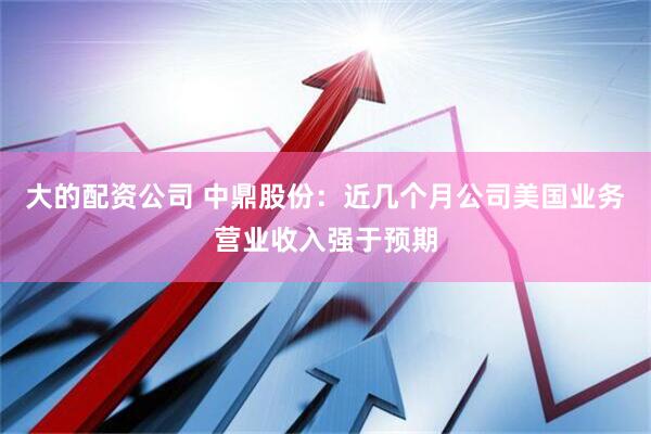 大的配资公司 中鼎股份：近几个月公司美国业务营业收入强于预期