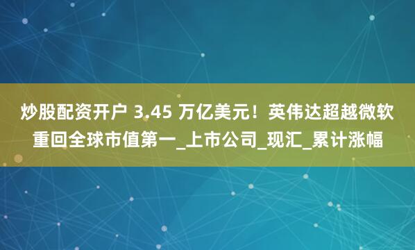 炒股配资开户 3.45 万亿美元！英伟达超越微软重回全球市值第一_上市公司_现汇_累计涨幅