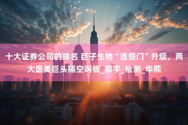 十大证券公司的排名 巨子生物“造假门”升级，两大医美巨头隔空叫板_郝宇_检测_华熙