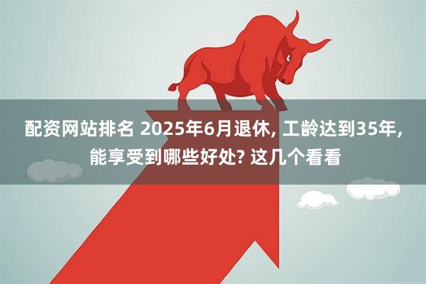 配资网站排名 2025年6月退休, 工龄达到35年, 能享受到哪些好处? 这几个看看