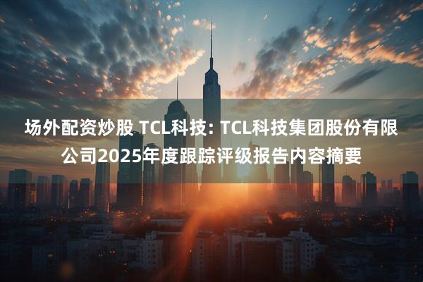 场外配资炒股 TCL科技: TCL科技集团股份有限公司2025年度跟踪评级报告内容摘要