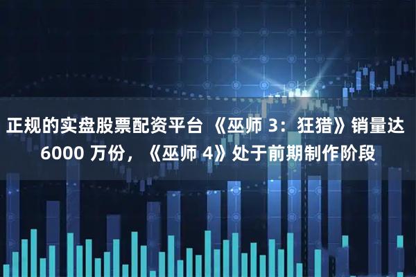 正规的实盘股票配资平台 《巫师 3：狂猎》销量达 6000 万份，《巫师 4》处于前期制作阶段