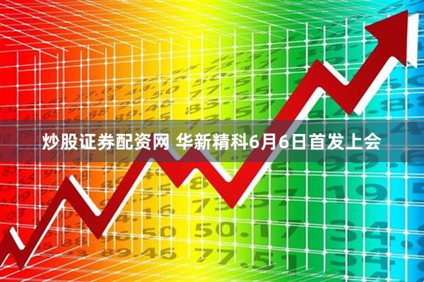 炒股证券配资网 华新精科6月6日首发上会