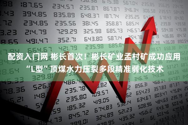 配资入门网 彬长首次！彬长矿业孟村矿成功应用“L型”顶煤水力压裂多段精准弱化技术