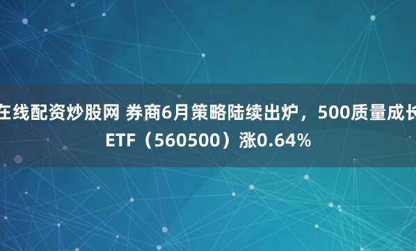 在线配资炒股网 券商6月策略陆续出炉，500质量成长ETF（560500）涨0.64%