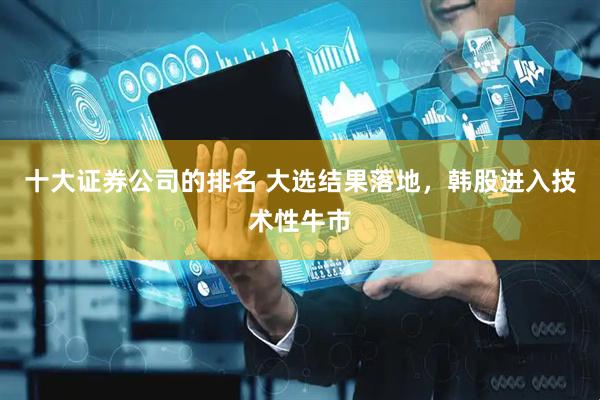 十大证券公司的排名 大选结果落地，韩股进入技术性牛市