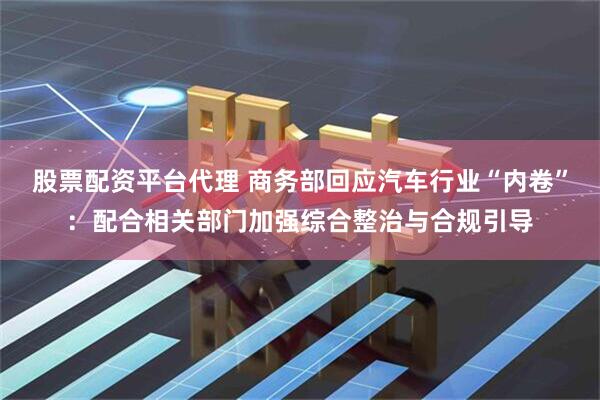 股票配资平台代理 商务部回应汽车行业“内卷”：配合相关部门加强综合整治与合规引导