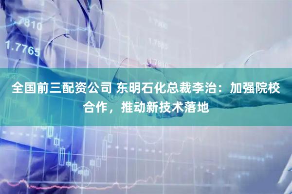 全国前三配资公司 东明石化总裁李治：加强院校合作，推动新技术落地