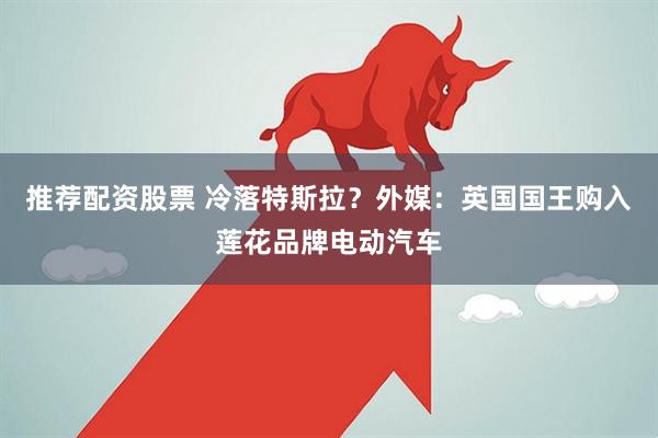 推荐配资股票 冷落特斯拉？外媒：英国国王购入莲花品牌电动汽车