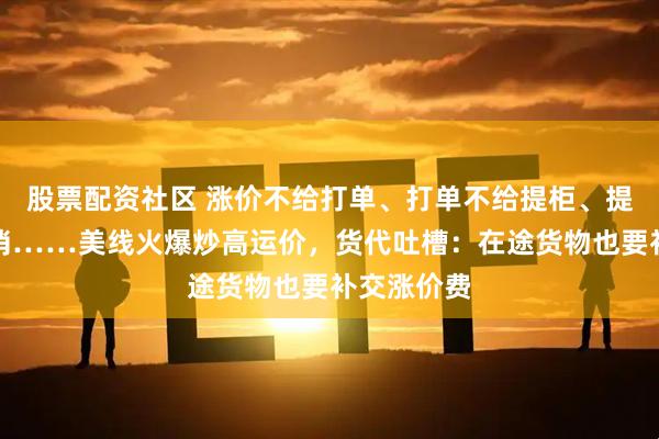 股票配资社区 涨价不给打单、打单不给提柜、提柜又被取消……美线火爆炒高运价，货代吐槽：在途货物也要补交涨价费