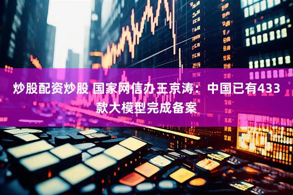 炒股配资炒股 国家网信办王京涛：中国已有433款大模型完成备案