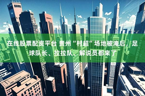 在线股票配资平台 贵州“村超”场地被淹后，足球队长、拉拉队、解说员都来了