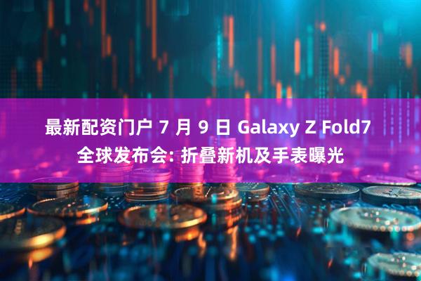 最新配资门户 7 月 9 日 Galaxy Z Fold7 全球发布会: 折叠新机及手表曝光