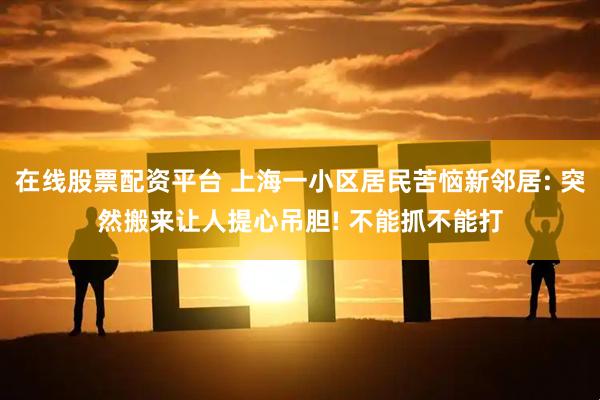 在线股票配资平台 上海一小区居民苦恼新邻居: 突然搬来让人提心吊胆! 不能抓不能打