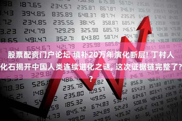 股票配资门户论坛 填补20万年演化断层! 丁村人化石揭开中国人类连续进化之谜, 这次证据链完整了?