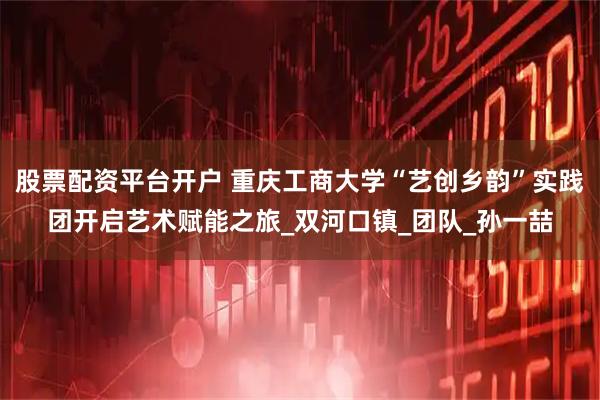 股票配资平台开户 重庆工商大学“艺创乡韵”实践团开启艺术赋能之旅_双河口镇_团队_孙一喆