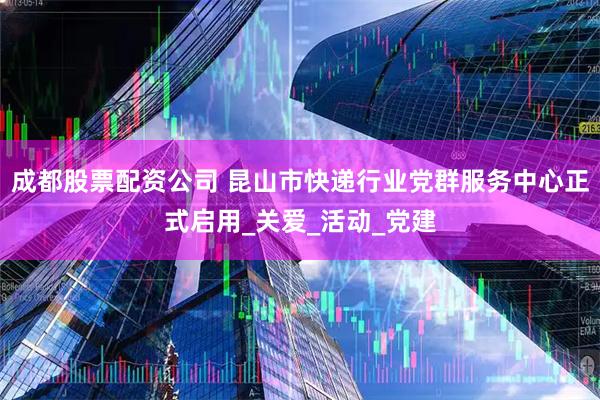 成都股票配资公司 昆山市快递行业党群服务中心正式启用_关爱_活动_党建