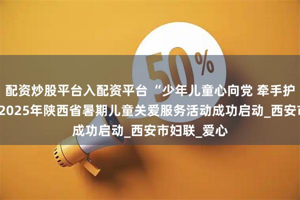 配资炒股平台入配资平台 “少年儿童心向党 牵手护航伴成长” 2025年陕西省暑期儿童关爱服务活动成功启动_西安市妇联_爱心