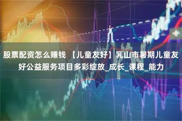 股票配资怎么赚钱 【儿童友好】乳山市暑期儿童友好公益服务项目多彩绽放_成长_课程_能力