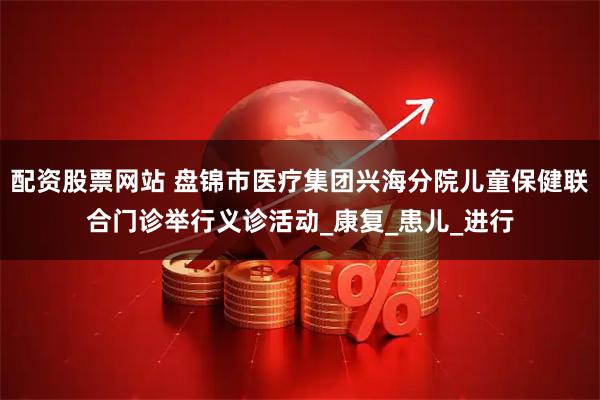 配资股票网站 盘锦市医疗集团兴海分院儿童保健联合门诊举行义诊活动_康复_患儿_进行