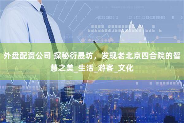 外盘配资公司 探秘衍晟坊，发现老北京四合院的智慧之美_生活_游客_文化