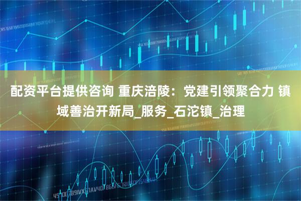 配资平台提供咨询 重庆涪陵：党建引领聚合力 镇域善治开新局_服务_石沱镇_治理
