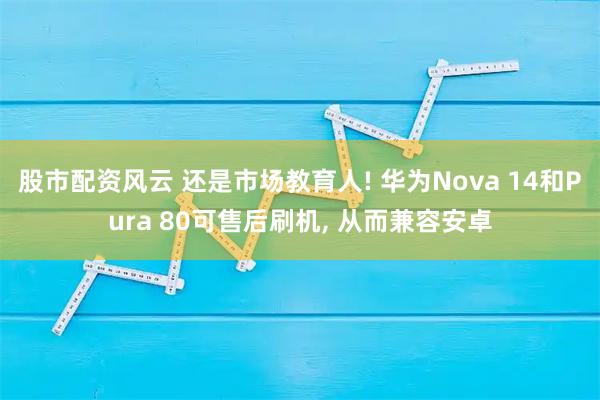 股市配资风云 还是市场教育人! 华为Nova 14和Pura 80可售后刷机, 从而兼容安卓