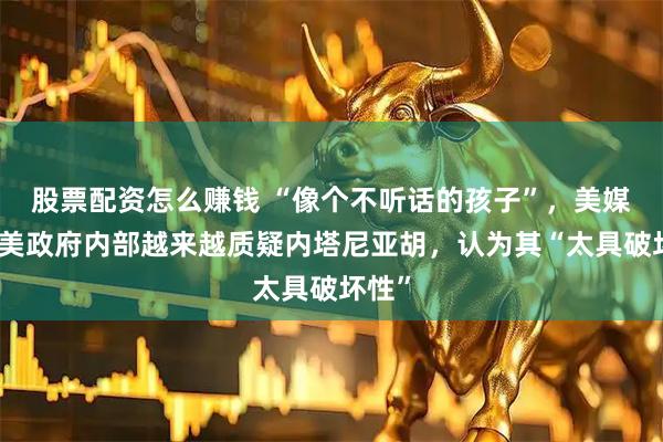 股票配资怎么赚钱 “像个不听话的孩子”，美媒爆：美政府内部越来越质疑内塔尼亚胡，认为其“太具破坏性”