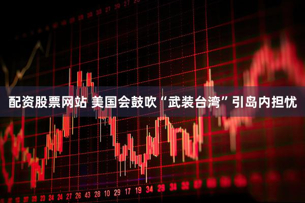 配资股票网站 美国会鼓吹“武装台湾”引岛内担忧