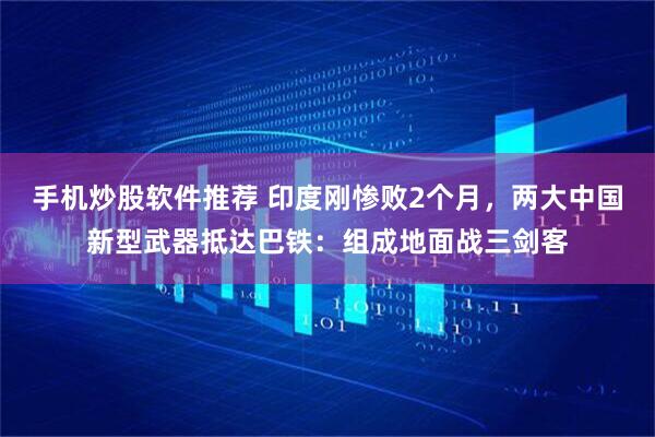 手机炒股软件推荐 印度刚惨败2个月，两大中国新型武器抵达巴铁：组成地面战三剑客